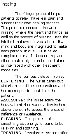 Text Box: healing.The Krieger protocol helps patients to relax, have less pain and support their own healing process.  This process represents the art of nursing, where the heart and hands, as well as the science of nursing, uses the intellect that synthesizes a belief that mind and body are integrated to make each person unique.  TT is called complementary.  It does not replace other treatment; it can be used alone or interfaced with other treatment modalities.  The four basic steps involve:CENTERING:  The nurse tunes out disturbances of the surroundings and becomes open to input from the patient.ASSESSING: The nurse scans the body with his/her hands a few inches above the skin to assess the areas of difference or imbalance.CLEARING:  This process of smoothing out energy is found to be relaxing and soothing.TREATING:  Imbalances present after 